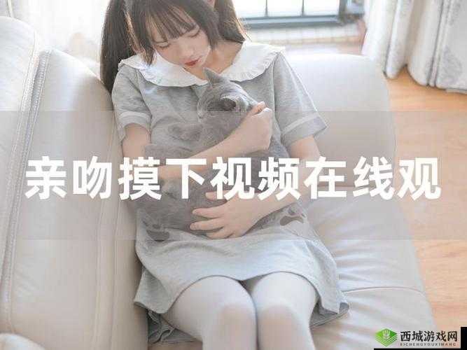 男女亲密互动激情视频:边摸边吻演绎极致爱意